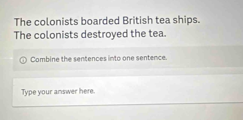 the colonists boarded british tea ships. the colonists destroyed the tea. combine the sentences into one sentence. type your answer here.