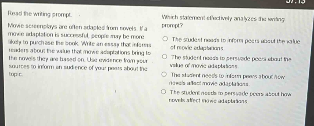 read the writing prompt. movie screenplays are often adapted from novels. if a movie adaptation is successful, people may be more likely to purchase the book. write an essay that informs readers about the value that movie adaptations bring to the novels they are based on. use evidence from your sources to inform an audience of your peers about the topic. which statement effectively analyzes the writing prompt? the student needs to inform peers about the value of movie adaptations. the student needs to persuade peers about the value of movie adaptations. the student needs to inform peers about how novels affect movie adaptations. the student needs to persuade peers about how novels affect movie adaptations.
