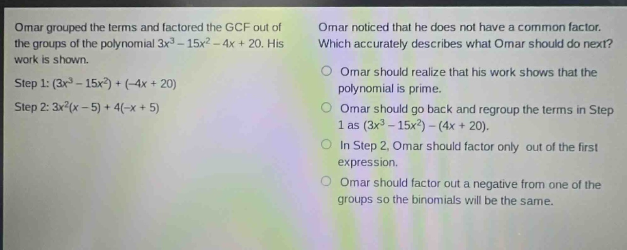 omar grouped the terms and factored the gcf out of the groups of the polynomial 3x³ - 15x² - 4x + 20. his work is shown. step 1: (3x³ - 15x²)+(-4x + 20) step 2: 3x²(x - 5)+4(-x + 5) omar noticed that he does not have a common factor. which accurately describes what omar should do next? omar should realize that his work shows that the polynomial is prime. omar should go back and regroup the terms in step 1 as (3x³ - 15x²)-(4x + 20). in step 2, omar should factor only out of the first expression. omar should factor out a negative from one of the groups so the binomials will be the same.