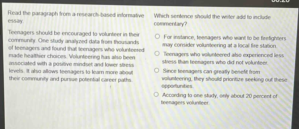 read the paragraph from a research - based informative essay. teenagers should be encouraged to volunteer in their community. one study analyzed data from thousands of teenagers and found that teenagers who volunteered made healthier choices. volunteering has also been associated with a positive mindset and lower stress levels. it also allows teenagers to learn more about their community and pursue potential career paths. which sentence should the writer add to include commentary? for instance, teenagers who want to be firefighters may consider volunteering at a local fire station. teenagers who volunteered also experienced less stress than teenagers who did not volunteer. since teenagers can greatly benefit from volunteering, they should prioritize seeking out these opportunities. according to one study, only about 20 percent of teenagers volunteer.