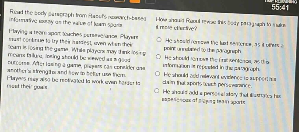 read the body paragraph from raouls research - based informative essay on the value of team sports. playing a team sport teaches perseverance. players must continue to try their hardest, even when their team is losing the game. while players may think losing means failure, losing should be viewed as a good outcome. after losing a game, players can consider one anothers strengths and how to better use them. players may also be motivated to work even harder to meet their goals. how should raoul revise this body paragraph to make it more effective? he should remove the last sentence, as it offers a point unrelated to the paragraph. he should remove the first sentence, as this information is repeated in the paragraph. he should add relevant evidence to support his claim that sports teach perseverance. he should add a personal story that illustrates his experiences of playing team sports.