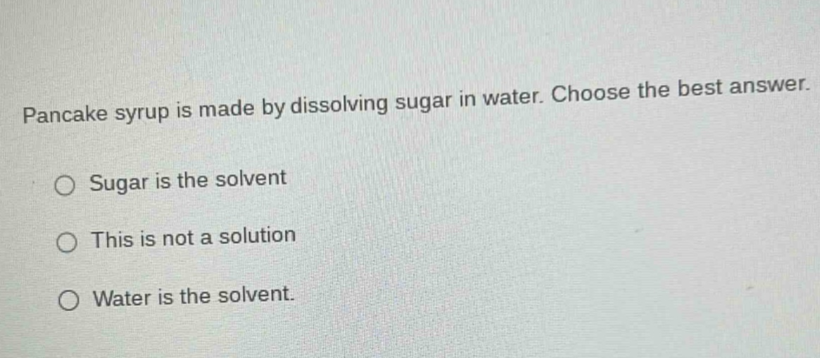 pancake syrup is made by dissolving sugar in water. choose the best answer.\nsugar is the solvent\nthis is not a solution\nwater is the solvent.