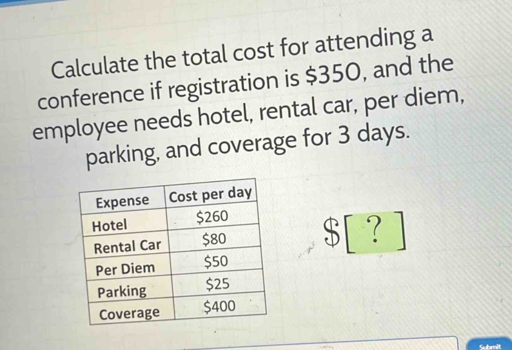 calculate the total cost for attending a conference if registration is $350, and the employee needs hotel, rental car, per diem, parking, and coverage for 3 days.\n| expense | cost per day |\n|--|--| \n| hotel | $260 |\n| rental car | $80 |\n| per diem | $50 |\n| parking | $25 |\n| coverage | $400 |