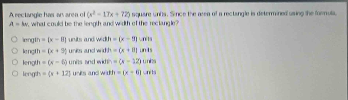 a rectangle has an area of $(x^{2}-17x + 72)$ square units. since the area of a rectangle is determined using the formula, $a = lw$, what could be the length and width of the rectangle?\nlength = $(x - 8)$ units and width = $(x - 9)$ units\nlength = $(x + 9)$ units and width = $(x + 8)$ units\nlength = $(x - 6)$ units and width = $(x - 12)$ units\nlength = $(x + 12)$ units and width = $(x + 6)$ units