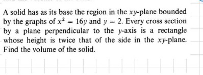a solid has as its base the region in the xy - plane bounded by the graphs of $x^{2}=16y$ and $y = 2$. every cross - section by a plane perpendicular to the y - axis is a rectangle whose height is twice that of the side in the xy - plane. find the volume of the solid.