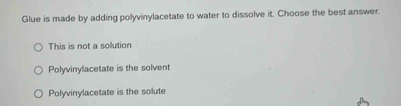 glue is made by adding polyvinylacetate to water to dissolve it. choose the best answer.\nthis is not a solution\npolyvinylacetate is the solvent\npolyvinylacetate is the solute