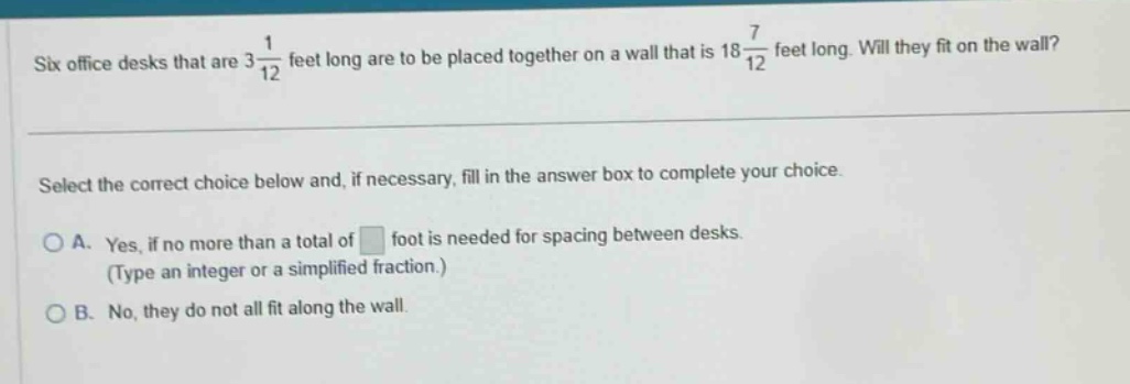 six office desks that are $3\frac{1}{12}$ feet long are to be placed together on a wall that is $18\frac{7}{12}$ feet long. will they fit on the wall? select the correct choice below and, if necessary, fill in the answer box to complete your choice. a. yes, if no more than a total of foot is needed for spacing between desks. (type an integer or a simplified fraction.) b. no, they do not all fit along the wall.