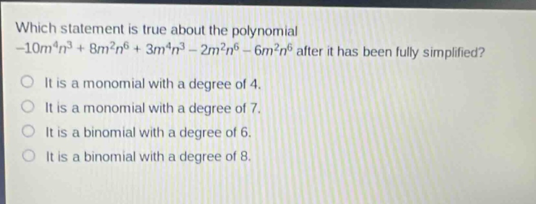 which statement is true about the polynomial -10m^4n^3 + 8m^2n^6 + 3m^4n^3 - 2m^2n^6 - 6m^2n^6 after it has been fully simplified?\nit is a monomial with a degree of 4.\nit is a monomial with a degree of 7.\nit is a binomial with a degree of 6.\nit is a binomial with a degree of 8.