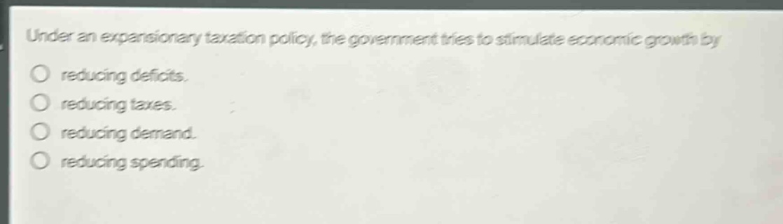 under an expansionary taxation policy, the government tries to stimulate economic growth by\no reducing deficits.\no reducing taxes.\no reducing demand.\no reducing spending.