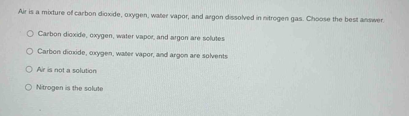 air is a mixture of carbon dioxide, oxygen, water vapor, and argon dissolved in nitrogen gas. choose the best answer.\ncarbon dioxide, oxygen, water vapor, and argon are solutes\ncarbon dioxide, oxygen, water vapor, and argon are solvents\nair is not a solution\nnitrogen is the solute