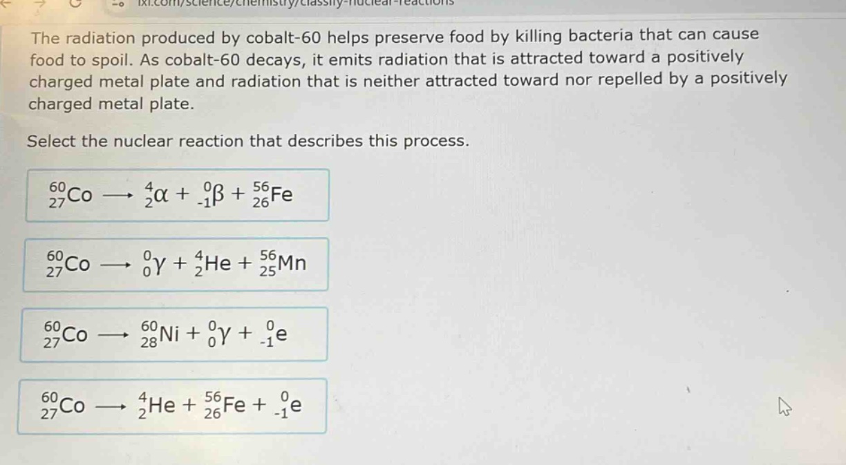 the radiation produced by cobalt - 60 helps preserve food by killing bacteria that can cause food to spoil. as cobalt - 60 decays, it emits radiation that is attracted toward a positively charged metal plate and radiation that is neither attracted toward nor repelled by a positively charged metal plate. select the nuclear reaction that describes this process. $_{27}^{60}co\rightarrow_{2}^{4}alpha+_{ - 1}^{0}\beta+_{26}^{56}fe$ $_{27}^{60}co\rightarrow_{0}^{0}gamma+_{2}^{4}he+_{25}^{56}mn$ $_{27}^{60}co\rightarrow_{28}^{60}ni+_{0}^{0}gamma+_{ - 1}^{0}e$ $_{27}^{60}co\rightarrow_{2}^{4}he+_{26}^{56}fe+_{ - 1}^{0}e$