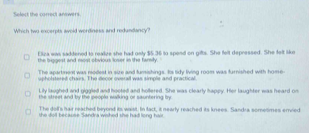 select the correct answers.\nwhich two excerpts avoid wordiness and redundancy?\neliza was saddened to realize she had only $5.36 to spend on gifts. she felt depressed. she felt like the biggest and most obvious loser in the family.\nthe apartment was modest in size and furnishings. its tidy living room was furnished with home - upholstered chairs. the decor overall was simple and practical.\nlily laughed and giggled and hooted and hollered. she was clearly happy. her laughter was heard on the street and by the people walking or sauntering by.\nthe dolls hair reached beyond its waist. in fact, it nearly reached its knees. sandra sometimes envied the doll because sandra wished she had long hair.