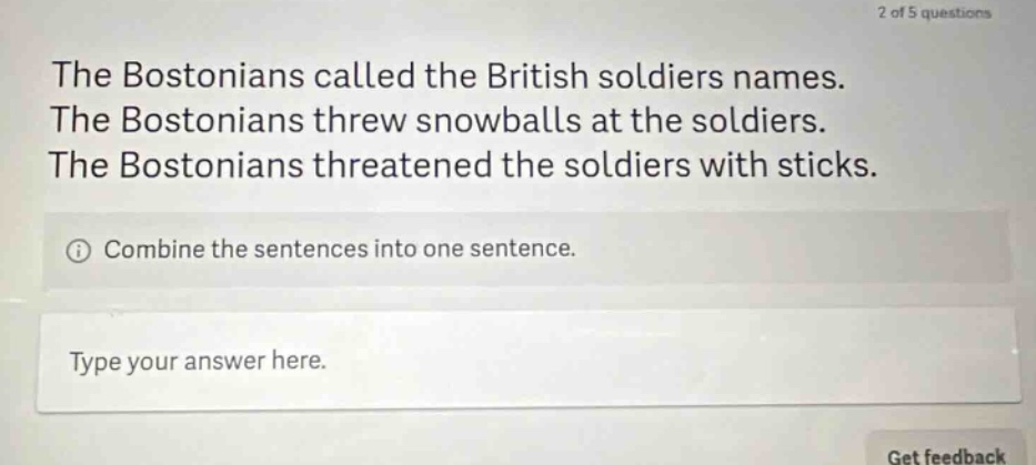 the bostonians called the british soldiers names. the bostonians threw snowballs at the soldiers. the bostonians threatened the soldiers with sticks. combine the sentences into one sentence. type your answer here.