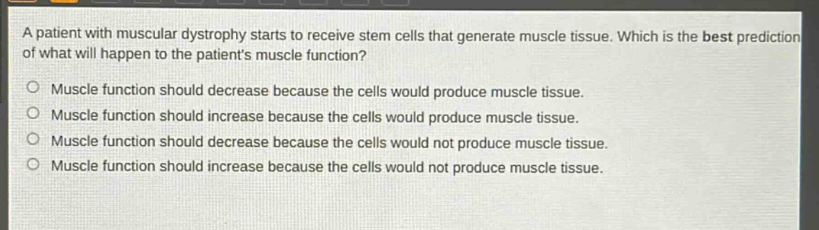 a patient with muscular dystrophy starts to receive stem cells that generate muscle tissue. which is the best prediction of what will happen to the patients muscle function?\no muscle function should decrease because the cells would produce muscle tissue.\no muscle function should increase because the cells would produce muscle tissue.\no muscle function should decrease because the cells would not produce muscle tissue.\no muscle function should increase because the cells would not produce muscle tissue.