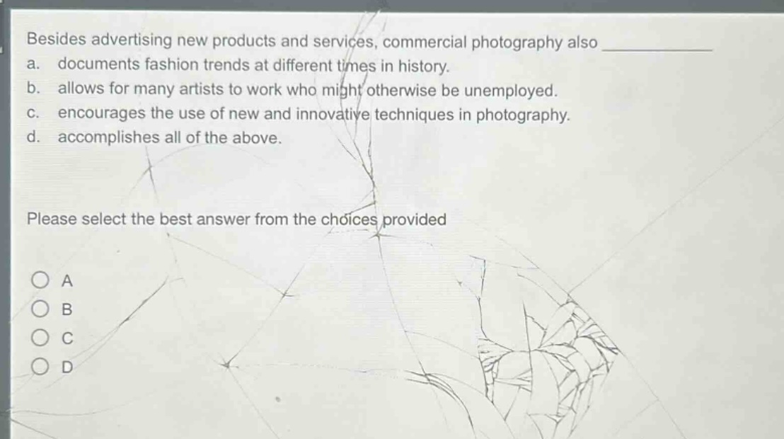 besides advertising new products and services, commercial photography also \na. documents fashion trends at different times in history.\nb. allows for many artists to work who might otherwise be unemployed.\nc. encourages the use of new and innovative techniques in photography.\nd. accomplishes all of the above.\nplease select the best answer from the choices provided\na\nb\nc\nd