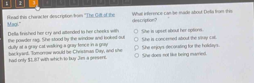 read this character description from \the gift of the magi.\ della finished her cry and attended to her cheeks with the powder - rag. she stood by the window and looked out dully at a gray cat walking a gray fence in a gray backyard. tomorrow would be christmas day, and she had only $1.87 with which to buy jim a present. what inference can be made about della from this description? she is upset about her options. she is concerned about the stray cat. she enjoys decorating for the holidays. she does not like being married.