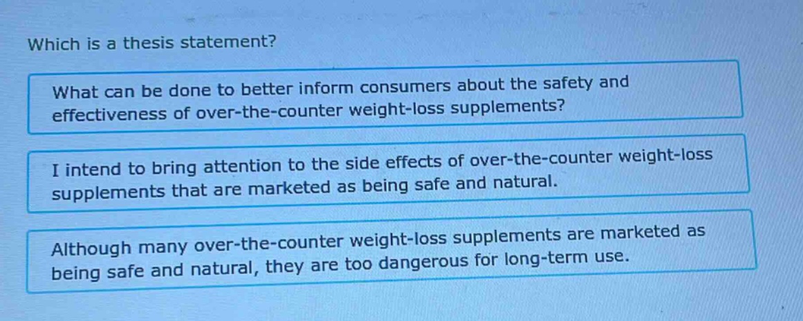 which is a thesis statement? what can be done to better inform consumers about the safety and effectiveness of over - the - counter weight - loss supplements? i intend to bring attention to the side effects of over - the - counter weight - loss supplements that are marketed as being safe and natural. although many over - the - counter weight - loss supplements are marketed as being safe and natural, they are too dangerous for long - term use.