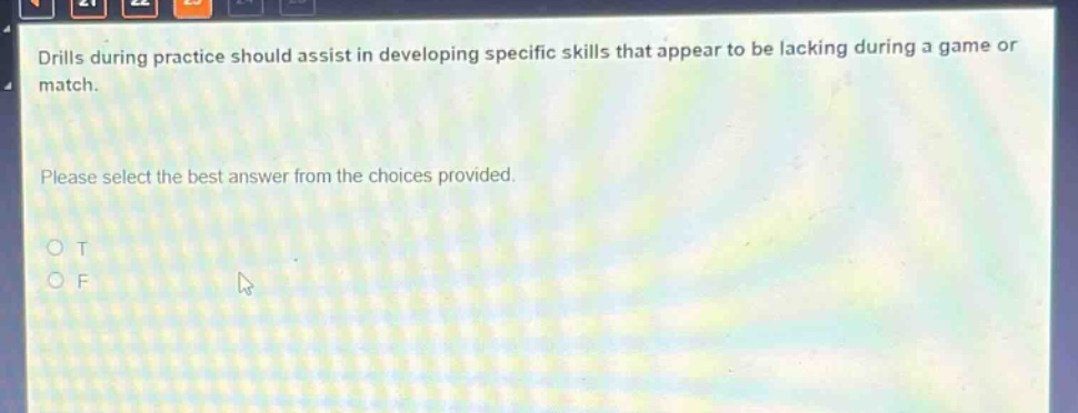 drills during practice should assist in developing specific skills that appear to be lacking during a game or match. please select the best answer from the choices provided. o t o f