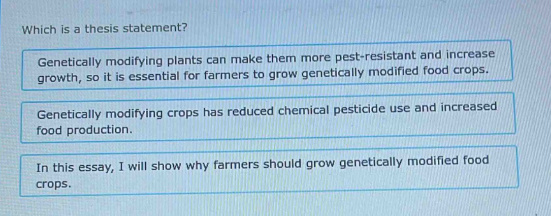 which is a thesis statement? genetically modifying plants can make them more pest - resistant and increase growth, so it is essential for farmers to grow genetically modified food crops. genetically modifying crops has reduced chemical pesticide use and increased food production. in this essay, i will show why farmers should grow genetically modified food crops.