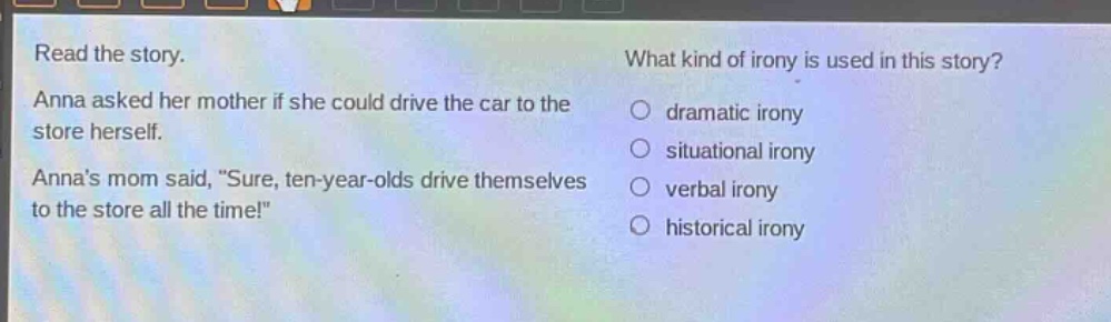 read the story. anna asked her mother if she could drive the car to the store herself. annas mom said, \sure, ten - year - olds drive themselves to the store all the time!\ what kind of irony is used in this story? dramatic irony situational irony verbal irony historical irony