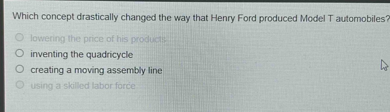 which concept drastically changed the way that henry ford produced model t automobiles?\nlowering the price of his products\ninventing the quadricycle\ncreating a moving assembly line\nusing a skilled labor force