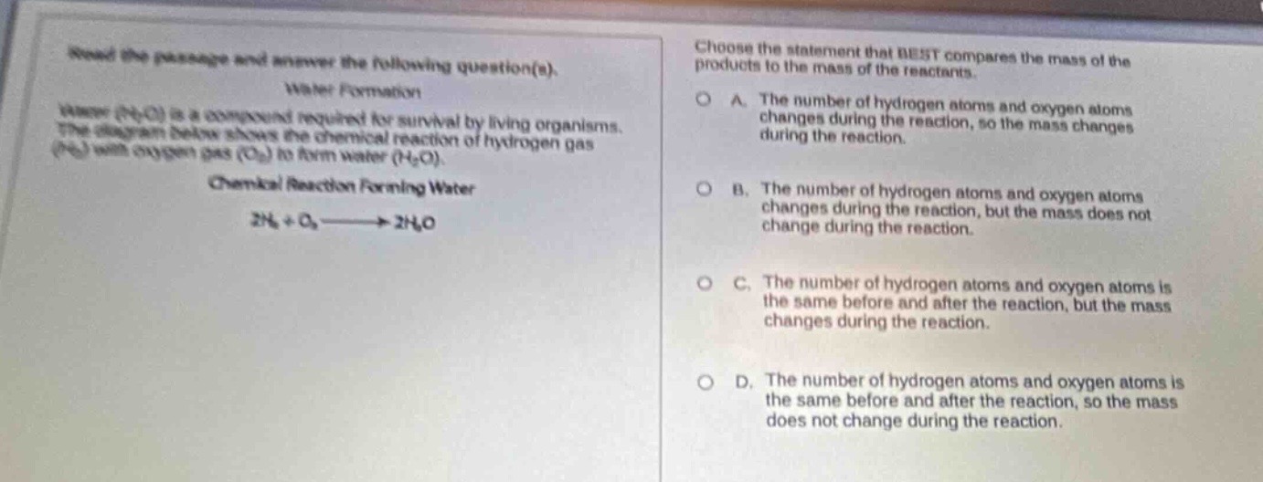 read the passage and answer the following question(s). water formation water (h₂o) is a compound required for survival by living organisms. the diagram below shows the chemical reaction of hydrogen gas (h₂) with oxygen gas (o₂) to form water (h₂o). chemical reaction forming water 2h₂ + o₂ → 2h₂o choose the statement that best compares the mass of the products to the mass of the reactants. a. the number of hydrogen atoms and oxygen atoms changes during the reaction, so the mass changes during the reaction. b. the number of hydrogen atoms and oxygen atoms changes during the reaction, but the mass does not change during the reaction. c. the number of hydrogen atoms and oxygen atoms is the same before and after the reaction, but the mass changes during the reaction. d. the number of hydrogen atoms and oxygen atoms is the same before and after the reaction, so the mass does not change during the reaction.