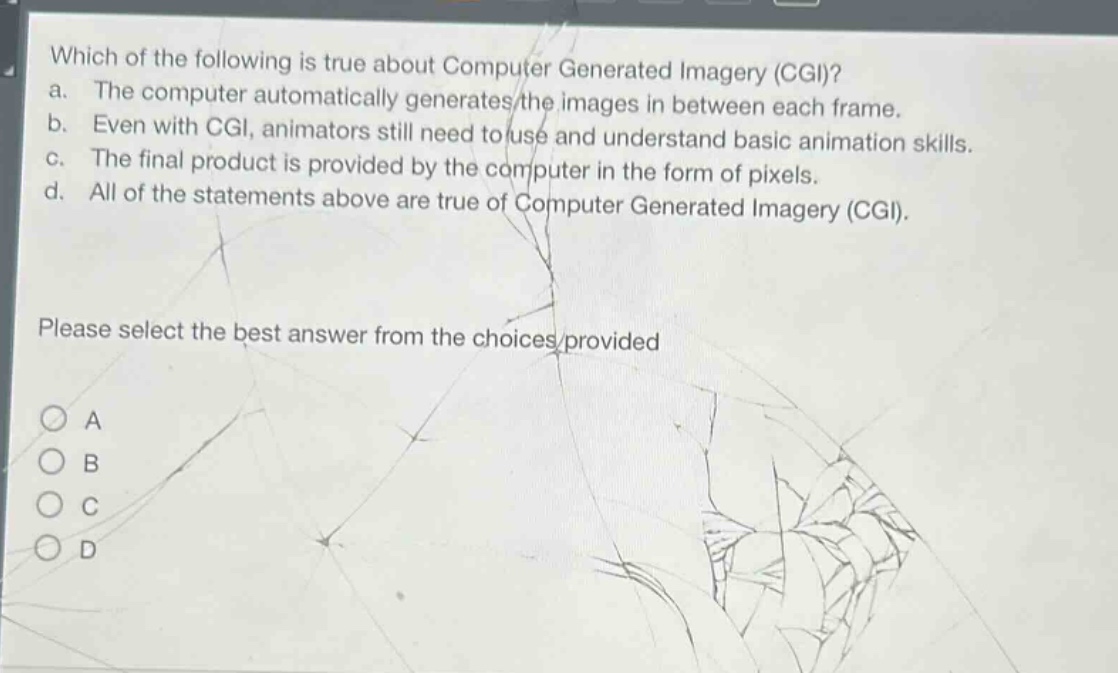 which of the following is true about computer generated imagery (cgi)? a. the computer automatically generates the images in between each frame. b. even with cgi, animators still need to use and understand basic animation skills. c. the final product is provided by the computer in the form of pixels. d. all of the statements above are true of computer generated imagery (cgi). please select the best answer from the choices provided a b c d