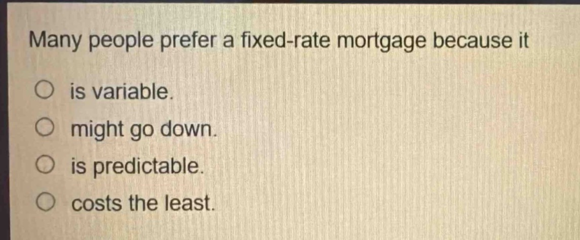 many people prefer a fixed - rate mortgage because it\nis variable.\nmight go down.\nis predictable.\ncosts the least.