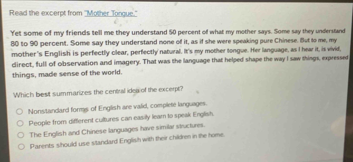 read the excerpt from \mother tongue.\ yet some of my friends tell me they understand 50 percent of what my mother says. some say they understand 80 to 90 percent. some say they understand none of it, as if she were speaking pure chinese. but to me, my mother’s english is perfectly clear, perfectly natural. it’s my mother tongue. her language, as i hear it, is vivid, direct, full of observation and imagery. that was the language that helped shape the way i saw things, expressed things, made sense of the world. which best summarizes the central idea of the excerpt? nonstandard forms of english are valid, complete languages. people from different cultures can easily learn to speak english. the english and chinese languages have similar structures. parents should use standard english with their children in the home.