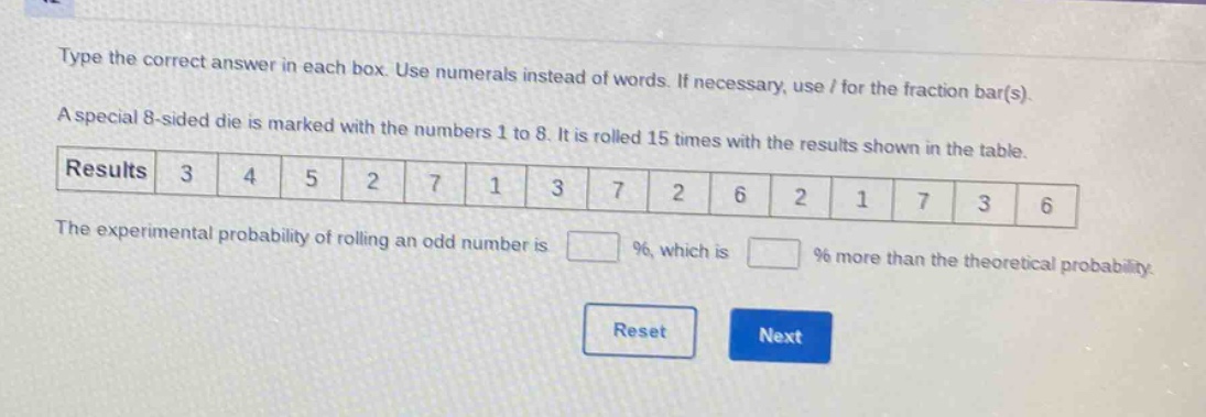 type the correct answer in each box. use numerals instead of words. if necessary, use / for the fraction bar(s). a special 8 - sided die is marked with the numbers 1 to 8. it is rolled 15 times with the results shown in the table. results 3 4 5 2 7 1 3 7 2 6 2 1 7 3 6 the experimental probability of rolling an odd number is % , which is % more than the theoretical probability.
