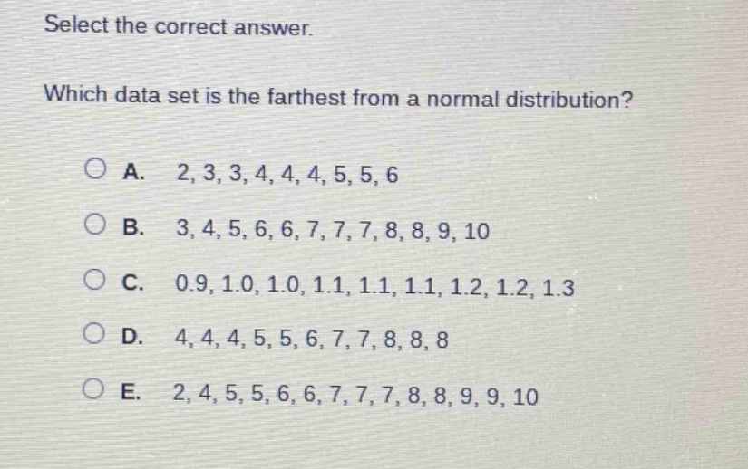 select the correct answer. which data set is the farthest from a normal distribution?\na. 2,3,3,4,4,4,5,5,6\nb. 3,4,5,6,6,7,7,7,8,8,9,10\nc. 0.9,1.0,1.0,1.1,1.1,1.1,1.2,1.2,1.3\nd. 4,4,4,5,5,6,7,7,8,8,8\ne. 2,4,5,5,6,6,7,7,7,8,8,9,9,10