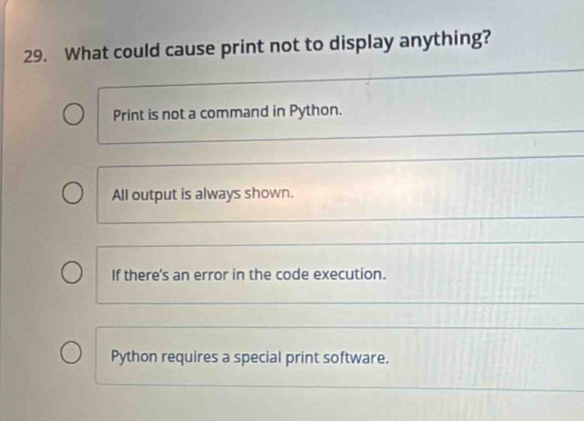 29. what could cause print not to display anything?\nprint is not a command in python.\nall output is always shown.\nif there’s an error in the code execution.\npython requires a special print software.