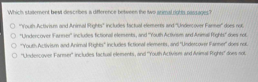 which statement best describes a difference between the two animal rights passages?\n\youth activism and animal rights\ includes factual elements and \undercover farmer\ does not.\n\undercover farmer\ includes fictional elements, and \youth activism and animal rights\ does not.\n\youth activism and animal rights\ includes fictional elements, and \undercover farmer\ does not.\n\undercover farmer\ includes factual elements, and \youth activism and animal rights\ does not.