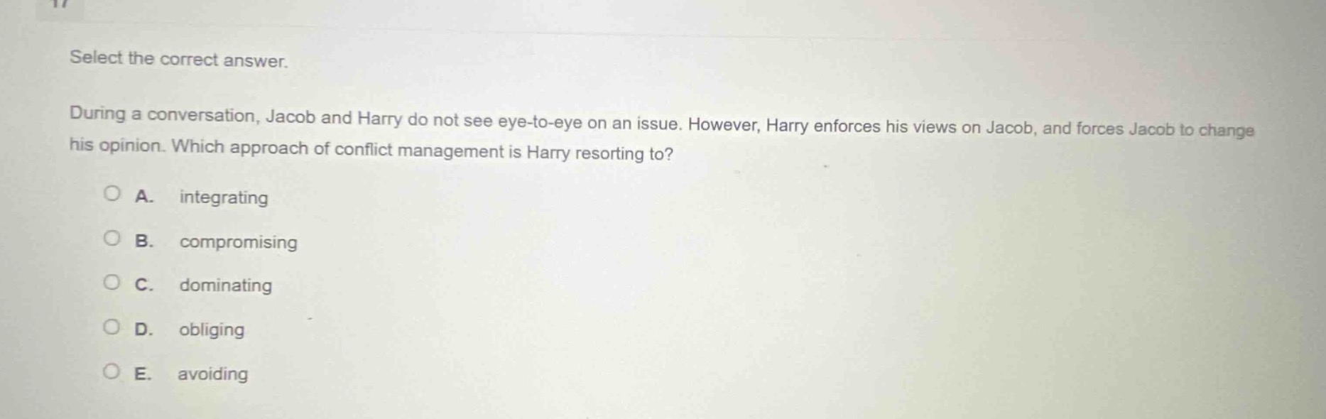 select the correct answer.\nduring a conversation, jacob and harry do not see eye - to - eye on an issue. however, harry enforces his views on jacob, and forces jacob to change his opinion. which approach of conflict management is harry resorting to?\na. integrating\nb. compromising\nc. dominating\nd. obliging\ne. avoiding