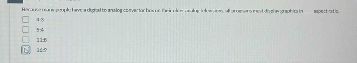 because many people have a digital to analog convertor box on their older analog televisions, all programs must display graphics in ___ aspect ratio.\n4:3\n5:4\n11:8\n16:9