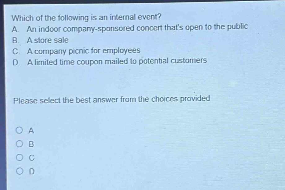 which of the following is an internal event?\na. an indoor company - sponsored concert thats open to the public\nb. a store sale\nc. a company picnic for employees\nd. a limited time coupon mailed to potential customers\nplease select the best answer from the choices provided\no a\no b\no c\no d