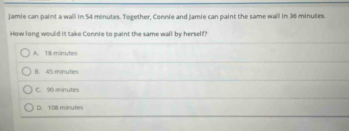 jamie can paint a wall in 54 minutes. together, connie and jamie can paint the same wall in 36 minutes. how long would it take connie to paint the same wall by herself?\na. 18 minutes\nb. 45 minutes\nc. 90 minutes\nd. 108 minutes