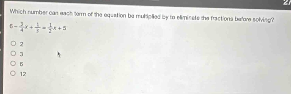which number can each term of the equation be multiplied by to eliminate the fractions before solving? 6 - \\frac{3}{4}x+\\frac{1}{3}=\\frac{1}{2}x + 5\n2\n3\n6\n12