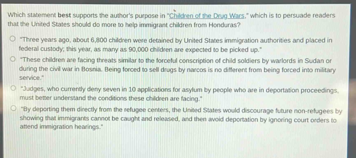 which statement best supports the authors purpose in \children of the drug wars,\ which is to persuade readers that the united states should do more to help immigrant children from honduras?\n- \three years ago, about 6,800 children were detained by united states immigration authorities and placed in federal custody; this year, as many as 90,000 children are expected to be picked up.\\n- \these children are facing threats similar to the forceful conscription of child soldiers by warlords in sudan or during the civil war in bosnia. being forced to sell drugs by narcos is no different from being forced into military service.\\n- \judges, who currently deny seven in 10 applications for asylum by people who are in deportation proceedings, must better understand the conditions these children are facing.\\n- \by deporting them directly from the refugee centers, the united states would discourage future non - refugees by showing that immigrants cannot be caught and released, and then avoid deportation by ignoring court orders to attend immigration hearings.\