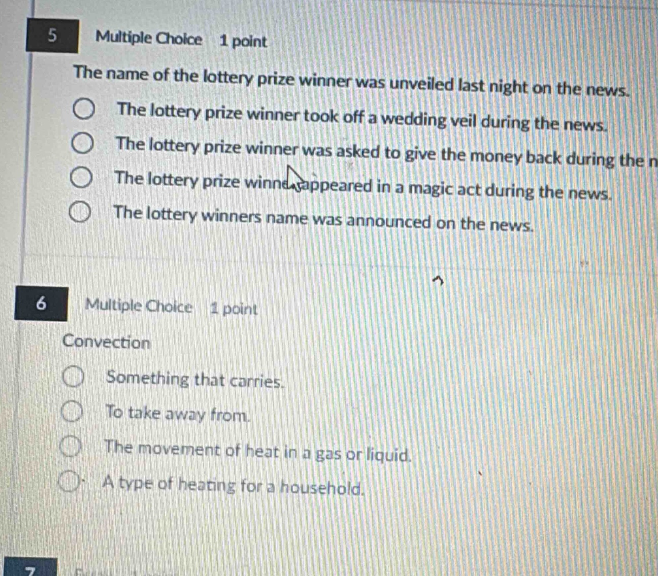 5 multiple choice 1 point the name of the lottery prize winner was unveiled last night on the news. the lottery prize winner took off a wedding veil during the news. the lottery prize winner was asked to give the money back during the n the lottery prize winne appeared in a magic act during the news. the lottery winners name was announced on the news. 6 multiple choice 1 point convection something that carries. to take away from. the movement of heat in a gas or liquid. a type of heating for a household.