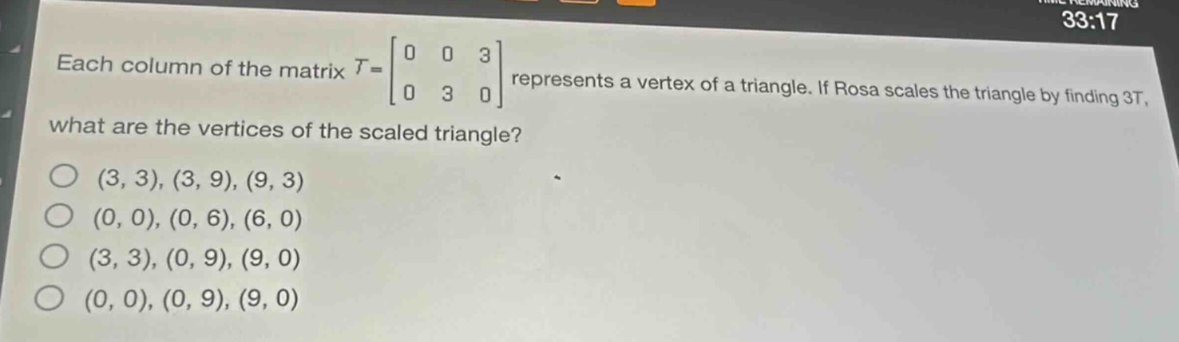 each column of the matrix $t = \\begin{bmatrix}0&0&3\\\\0&3&0\\end{bmatrix}$ represents a vertex of a triangle. if rosa scales the triangle by finding $3t$, what are the vertices of the scaled triangle?\n(3, 3), (3, 9), (9, 3)\n(0, 0), (0, 6), (6, 0)\n(3, 3), (0, 9), (9, 0)\n(0, 0), (0, 9), (9, 0)