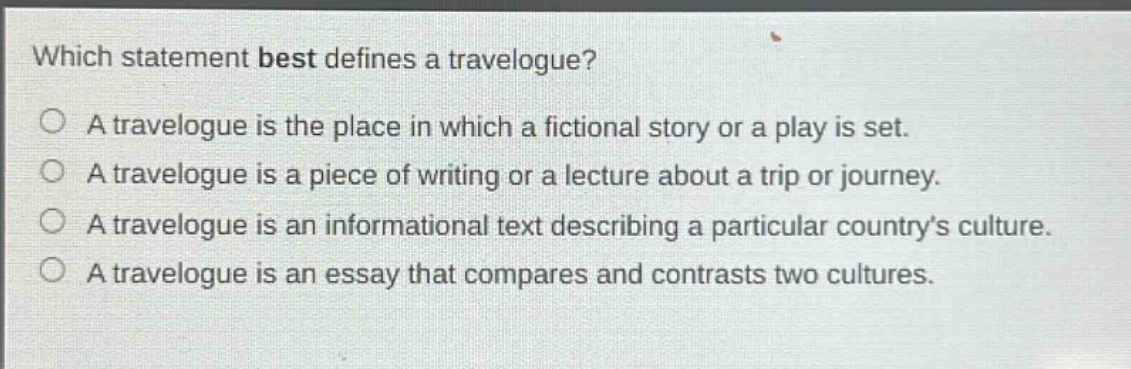 which statement best defines a travelogue?\na travelogue is the place in which a fictional story or a play is set.\na travelogue is a piece of writing or a lecture about a trip or journey.\na travelogue is an informational text describing a particular country’s culture.\na travelogue is an essay that compares and contrasts two cultures.