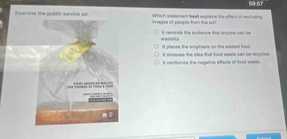 examine the public service ad. which statement best explains the effect of excluding images of people from the ad? it reminds the audience that anyone can be wasteful. it places the emphasis on the wasted food. it stresses the idea that food waste can be recycled. it reinforces the negative effects of food waste.