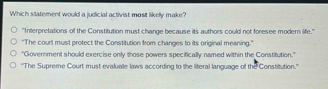 which statement would a judicial activist most likely make?\n“interpretations of the constitution must change because its authors could not foresee modern life.”\n“the court must protect the constitution from changes to its original meaning.”\n“government should exercise only those powers specifically named within the constitution.”\n“the supreme court must evaluate laws according to the literal language of the constitution.”