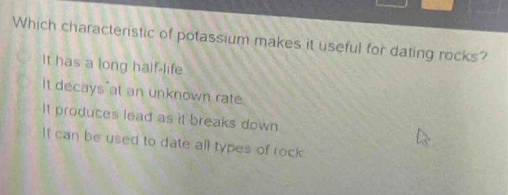 which characteristic of potassium makes it useful for dating rocks? it has a long half - life. it decays at an unknown rate. it produces lead as it breaks down. it can be used to date all types of rock