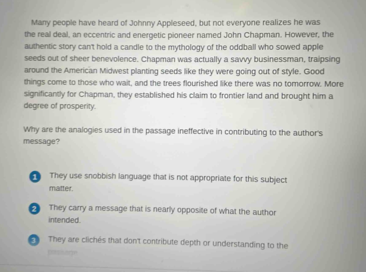 many people have heard of johnny appleseed, but not everyone realizes he was the real deal, an eccentric and energetic pioneer named john chapman. however, the authentic story cant hold a candle to the mythology of the oddball who sowed apple seeds out of sheer benevolence. chapman was actually a savvy businessman, traipsing around the american midwest planting seeds like they were going out of style. good things come to those who wait, and the trees flourished like there was no tomorrow. more significantly for chapman, they established his claim to frontier land and brought him a degree of prosperity.\nwhy are the analogies used in the passage ineffective in contributing to the authors message?\n1 they use snobbish language that is not appropriate for this subject matter.\n2 they carry a message that is nearly opposite of what the author intended.\n3 they are clichés that dont contribute depth or understanding to the