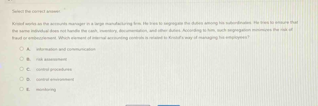 select the correct answer.\nkristof works as the accounts manager in a large manufacturing firm. he tries to segregate the duties among his subordinates. he tries to ensure that the same individual does not handle the cash, inventory, documentation, and other duties. according to him, such segregation minimizes the risk of fraud or embezzlement. which element of internal accounting controls is related to kristofs way of managing his employees?\n\na. information and communication\n\nb. risk assessment\n\nc. control procedures\n\nd. control environment\n\ne. monitoring