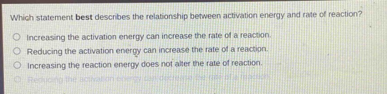 which statement best describes the relationship between activation energy and rate of reaction?\nincreasing the activation energy can increase the rate of a reaction.\nreducing the activation energy can increase the rate of a reaction.\nincreasing the reaction energy does not alter the rate of reaction.\nreducing the activation energy can decrease the rate of a reaction.