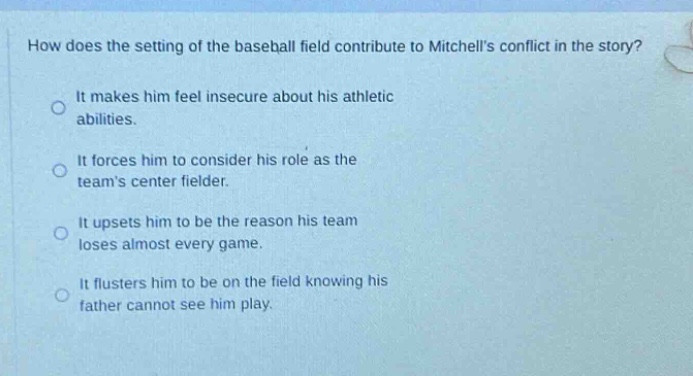 how does the setting of the baseball field contribute to mitchells conflict in the story?\nit makes him feel insecure about his athletic abilities.\nit forces him to consider his role as the teams center fielder.\nit upsets him to be the reason his team loses almost every game.\nit flusters him to be on the field knowing his father cannot see him play.