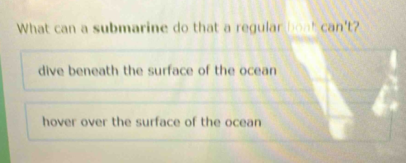 what can a submarine do that a regular boat cant?\ndive beneath the surface of the ocean\nover the surface of the ocean